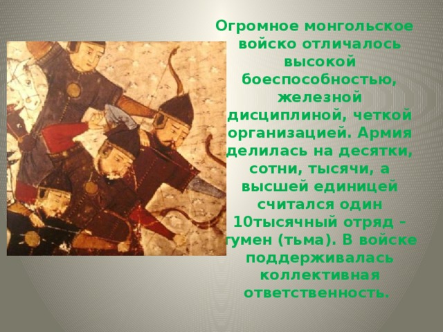  Огромное монгольское войско отличалось высокой боеспособностью, железной дисциплиной, четкой организацией. Армия делилась на десятки, сотни, тысячи, а высшей единицей считался один 10тысячный отряд – тумен (тьма). В войске поддерживалась коллективная ответственность. 