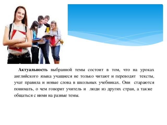 Актуальность выбранной темы состоит в том, что на уроках английского языка учащиеся не только читают и переводят тексты, учат правила и новые слова в школьных учебниках. Они стараются понимать, о чем говорит учитель и люди из других стран, а также общаться с ними на разные темы.