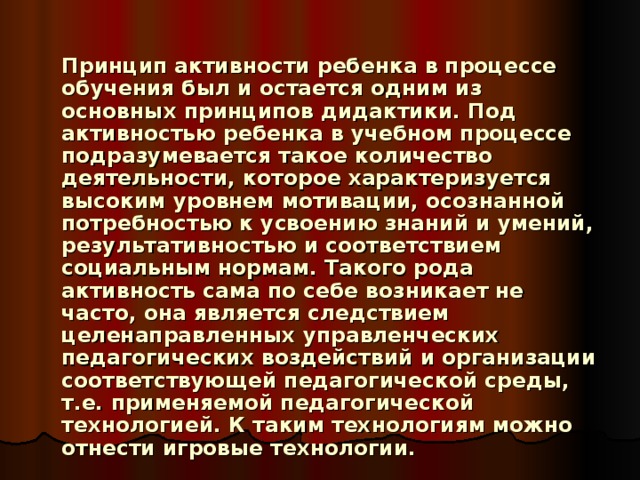     Принцип активности ребенка в процессе обучения был и остается одним из основных принципов дидактики. Под активностью ребенка в учебном процессе подразумевается такое количество деятельности, которое характеризуется высоким уровнем мотивации, осознанной потребностью к усвоению знаний и умений, результативностью и соответствием социальным нормам. Такого рода активность сама по себе возникает не часто, она является следствием целенаправленных управленческих педагогических воздействий и организации соответствующей педагогической среды, т.е. применяемой педагогической технологией. К таким технологиям можно отнести игровые технологии. 