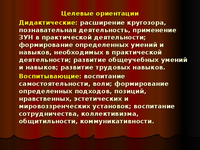 Целевые ориентации   Дидактические: расширение кругозора, познавательная деятельность, применение ЗУН в практической деятельности; формирование определенных умений и навыков, необходимых в практической деятельности; развитие общеучебных умений и навыков; развитие трудовых навыков.   Воспитывающие: воспитание самостоятельности, воли; формирование определенных подходов, позиций, нравственных, эстетических и мировоззренческих установок; воспитание сотрудничества, коллективизма, общитильности, коммуникативности. 