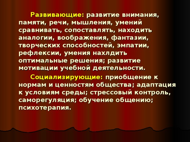   Развивающие: развитие внимания, памяти, речи, мышления, умений сравнивать, сопоставлять, находить аналогии, воображения, фантазии, творческих способностей, эмпатии, рефлексии, умения нахлдить оптимальные решения; развитие мотивации учебной деятельности.   Социализирующие: приобщение к нормам и ценностям общества; адаптация к условиям среды; стрессовый контроль, саморегуляция; обучение общению; психотерапия. 