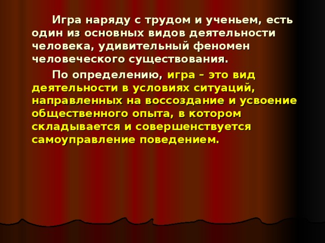  Игра наряду с трудом и ученьем, есть один из основных видов деятельности человека, удивительный феномен человеческого существования.   По определению, игра – это вид деятельности в условиях ситуаций, направленных на воссоздание и усвоение общественного опыта, в котором складывается и совершенствуется самоуправление поведением. 