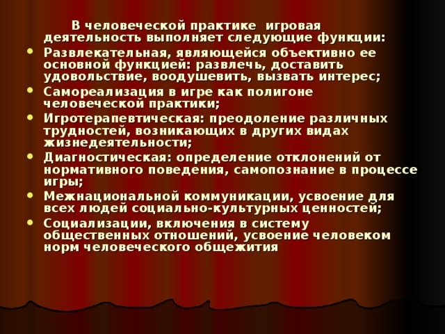   В человеческой практике игровая деятельность выполняет следующие функции: Развлекательная, являющейся объективно ее основной функцией: развлечь, доставить удовольствие, воодушевить, вызвать интерес; Самореализация в игре как полигоне человеческой практики; Игротерапевтическая: преодоление различных трудностей, возникающих в других видах жизнедеятельности; Диагностическая: определение отклонений от нормативного поведения, самопознание в процессе игры; Межнациональной коммуникации, усвоение для всех людей социально-культурных ценностей; Социализации, включения в систему общественных отношений, усвоение человеком норм человеческого общежития  