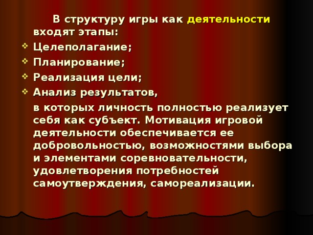   В структуру игры как деятельности входят этапы: Целеполагание; Планирование; Реализация цели; Анализ результатов,  в которых личность полностью реализует себя как субъект. Мотивация игровой деятельности обеспечивается ее добровольностью, возможностями выбора и элементами соревновательности, удовлетворения потребностей самоутверждения, самореализации.  