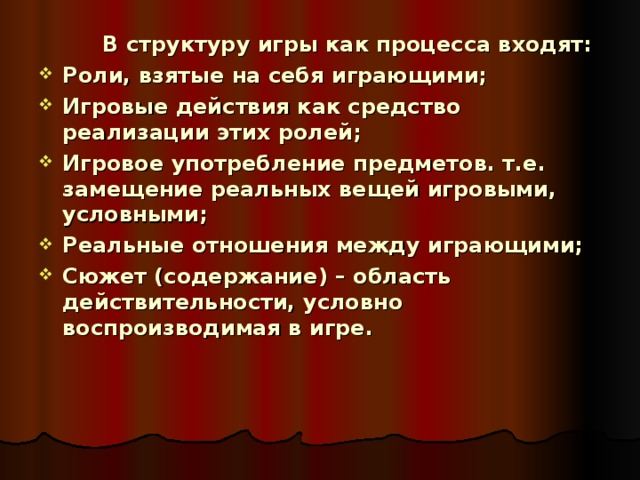   В структуру игры как процесса входят: Роли, взятые на себя играющими; Игровые действия как средство реализации этих ролей; Игровое употребление предметов. т.е. замещение реальных вещей игровыми, условными; Реальные отношения между играющими; Сюжет (содержание) – область действительности, условно воспроизводимая в игре. 