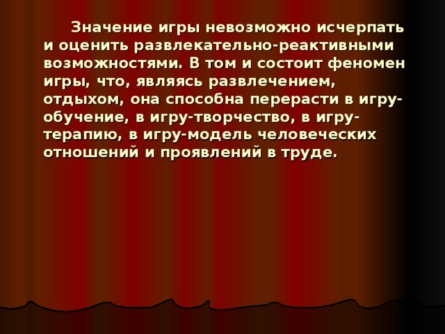   Значение игры невозможно исчерпать и оценить развлекательно-реактивными возможностями. В том и состоит феномен игры, что, являясь развлечением, отдыхом, она способна перерасти в игру-обучение, в игру-творчество, в игру-терапию, в игру-модель человеческих отношений и проявлений в труде. 
