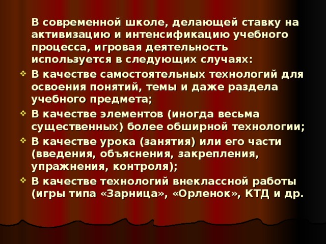   В современной школе, делающей ставку на активизацию и интенсификацию учебного процесса, игровая деятельность используется в следующих случаях: В качестве самостоятельных технологий для освоения понятий, темы и даже раздела учебного предмета; В качестве элементов (иногда весьма существенных) более обширной технологии; В качестве урока (занятия) или его части (введения, объяснения, закрепления, упражнения, контроля); В качестве технологий внеклассной работы (игры типа «Зарница», «Орленок», КТД и др. 