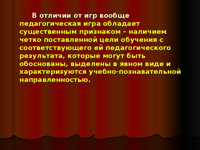   В отличии от игр вообще педагогическая игра обладает существенным признаком – наличием четко поставленной цели обучения с соответствующего ей педагогического результата, которые могут быть обоснованы, выделены в явном виде и характеризуются учебно-познавательной направленностью. 