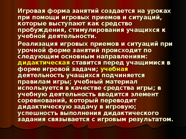   Игровая форма занятий создается на уроках при помощи игровых приемов и ситуаций, которые выступают как средство пробуждения, стимулирования учащихся к учебной деятельности.   Реализация игровых приемов и ситуаций при урочной форме занятий происходит по следующим основным направлениям: дидактическая ставится перед учащимися в форме игровой задачи; учебная деятельность учащихся подчиняется правилам игры; учебный материал используется в качестве средства игры; в учебную деятельность вводится элемент соревнований, который переводит дидактическую задачу в игровую; успешность выполнения дидактического задания связывается с игровым результатом.  
