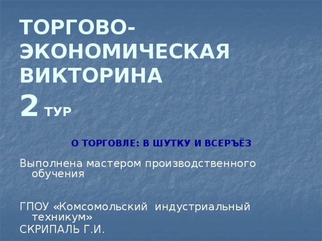 ТОРГОВО-ЭКОНОМИЧЕСКАЯ ВИКТОРИНА  2 ТУР О ТОРГОВЛЕ: В ШУТКУ И ВСЕРЪЁЗ  Выполнена мастером производственного обучения ГПОУ «Комсомольский индустриальный техникум» СКРИПАЛЬ Г.И. 