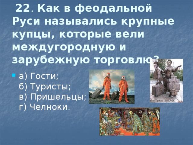  22 . Как в феодальной Руси назывались крупные купцы, которые вели междугородную  и зарубежную торговлю?   а) Гости;  б) Туристы;  в) Пришельцы;  г) Челноки. 