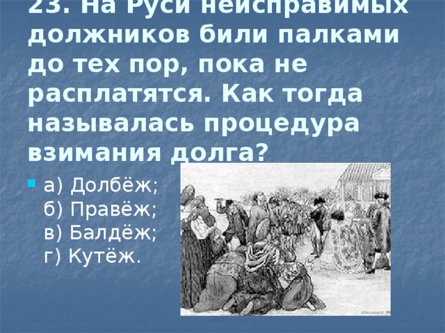 23. На Руси неисправимых должников били палками до тех пор, пока не расплатятся. Как  тогда называлась процедура взимания долга?   а) Долбёж;  б) Правёж;  в) Балдёж;  г) Кутёж. 