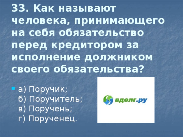 33. Как называют человека, принимающего на себя обязательство перед кредитором за  исполнение должником своего обязательства?   а) Поручик;  б) Поручитель;  в) Поручень;  г) Порученец. 