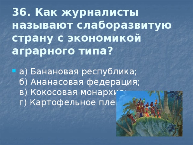  36. Как журналисты называют слаборазвитую страну с экономикой аграрного типа?   а) Банановая республика;  б) Ананасовая федерация;  в) Кокосовая монархия;  г) Картофельное племя 