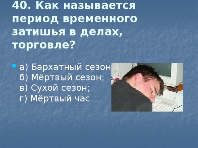 40. Как называется период временного затишья в делах, торговле?   а) Бархатный сезон;  б) Мёртвый сезон;  в) Сухой сезон;  г) Мёртвый час 