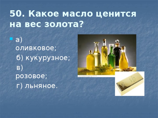 50. Какое масло ценится на вес золота? а) оливковое;                                          б) кукурузное;  в) розовое;                                              г) льняное. 