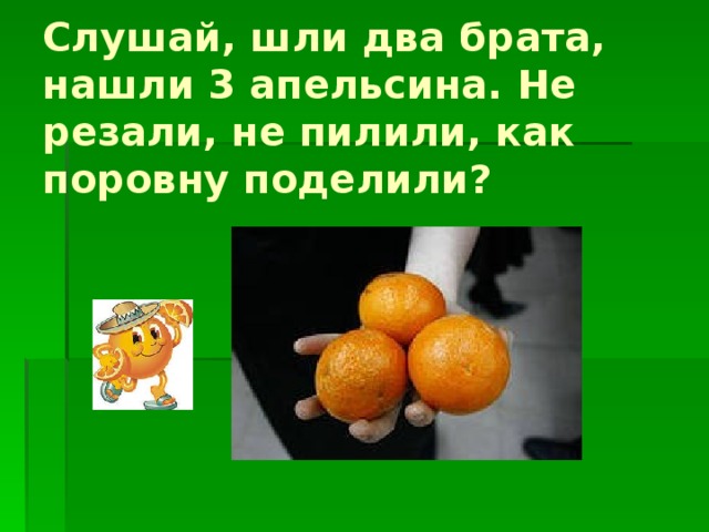 Слушай, шли два брата, нашли 3 апельсина. Не резали, не пилили, как поровну поделили? 