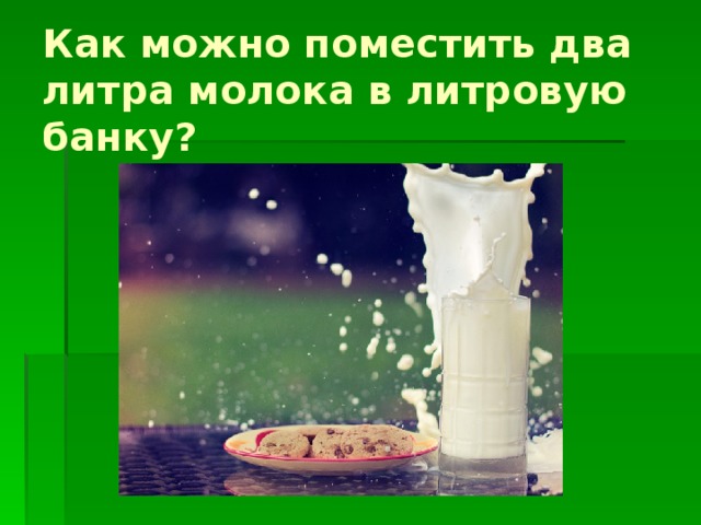 Как можно поместить два литра молока в литровую банку? 