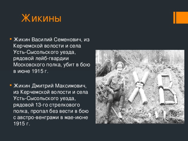 Жикины Жикин Василий Семенович, из Керчемской волости и села Усть-Сысольского уезда, рядовой лейб-гвардии Московского полка, убит в бою в июне 1915 г. Жикин Дмитрий Максимович, из Керчемской волости и села Усть-Сысольского уезда, рядовой 13-го стрелкового полка, пропал без вести в бою с австро-венграми в мае-июне 1915 г. 