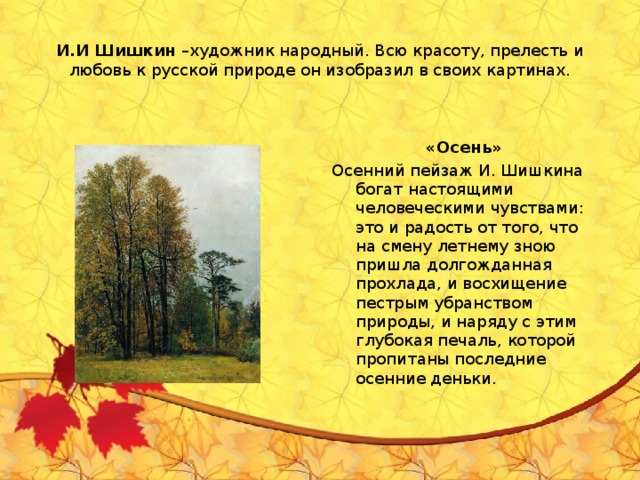 И.И Шишкин –художник народный. Всю красоту, прелесть и любовь к русской природе он изобразил в своих картинах. «Осень» Осенний пейзаж И. Шишкина богат настоящими человеческими чувствами: это и радость от того, что на смену летнему зною пришла долгожданная прохлада, и восхищение пестрым убранством природы, и наряду с этим глубокая печаль, которой пропитаны последние осенние деньки.