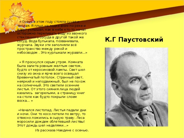 « Осень в этом году стояла сухая и теплая. Я плыл на лодке вниз по реке и вдруг услышал, как в небе кто-то начал осторожно переливать воду из звонкого стеклянного сосуда в другой такой же сосуд. Вода булькала, позванивала, журчала. Звуки эти заполняли всё пространство между рекой и небосводом . Это курлыкали журавли...»  « Я проснулся серым утром. Комната была залита ровным желтым светом, будто от керосиновой лампы. Свет шел снизу из окна и ярче всего освещал бревенчатый потолок. Странный свет, неяркий и неподвижный, был не похож на солнечный. Это светили осенние листья. От этого сияния лица людей казались загорелыми, а страницу книг на столе как будто покрыли слоем воска… »  «Начался листопад. Листья падали дни и ночи. Они то косо летели по ветру, то отвесно ложились в сырую траву. Леса моросили дождем облетевшей листвы! Этот дождь шел неделями…» Из рассказа Наедине с осенью. К.Г Паустовский