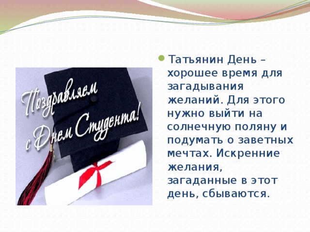 Татьянин День – хорошее время для загадывания желаний. Для этого нужно выйти на солнечную поляну и подумать о заветных мечтах. Искренние желания, загаданные в этот день, сбываются. 