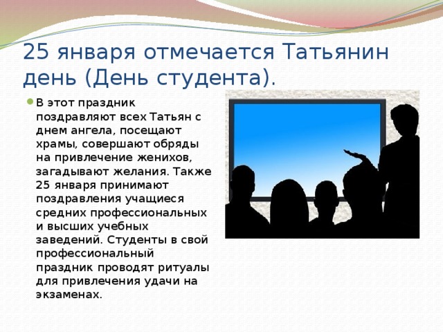 25 января отмечается Татьянин день (День студента). В этот праздник поздравляют всех Татьян с днем ангела, посещают храмы, совершают обряды на привлечение женихов, загадывают желания. Также 25 января принимают поздравления учащиеся средних профессиональных и высших учебных заведений. Студенты в свой профессиональный праздник проводят ритуалы для привлечения удачи на экзаменах. 