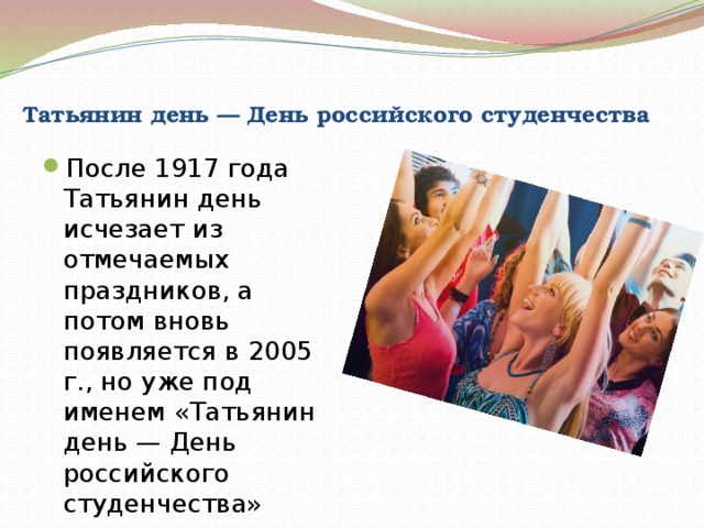  Татьянин день — День российского студенчества После 1917 года Татьянин день исчезает из отмечаемых праздников, а потом вновь появляется в 2005 г., но уже под именем «Татьянин день — День российского студенчества» 