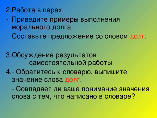 2.Работа в парах. Приведите примеры выполнения морального долга. Составьте предложение со словом долг . 3.Обсуждение результатов самостоятельной работы 4.- Обратитесь к словарю, выпишите значение слова долг .  - Совпадает ли ваше понимание значения слова с тем, что написано в словаре? 