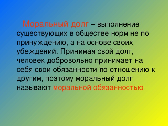  Моральный долг – выполнение существующих в обществе норм не по принуждению, а на основе своих убеждений. Принимая свой долг, человек добровольно принимает на себя свои обязанности по отношению к другим, поэтому моральный долг называют моральной обязанностью 