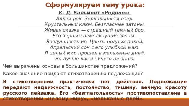 Сформулируем тему урока: К. Д. Бальмонт «Родное»:  Аллеи рек. Зеркальности озер. Хрустальный ключ. Безгласные затоны. Живая сказка — страшный темный бор. Его вершин немолкнущие звоны.  Воздушность ив. Цветы родных полей. Апрельский сон с его улыбкой маю. Я целый мир прошел в мельканье дней, Но лучше вас я ничего не знаю. Чем выражены основы в большинстве предложений? Какое значение придают стихотворению подлежащие? В стихотворении практически нет действия. Подлежащие передают недвижность, постоянство, тишину, вечную красоту русского пейзажа. Его «безглагольность» противопоставлена в стихотворении «целому миру», «мельканью дней». 