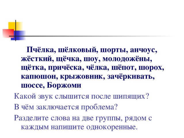 Пчёлка, шёлковый, шорты, анчоус, жёсткий, щёчка, шоу, молодожёны, щётка, причёска, чёлка, шёпот, шорох, капюшон, крыжовник, зачёркивать, шоссе, Боржоми Какой звук слышится после шипящих?  В чём заключается проблема?   Разделите слова на две группы, рядом с каждым напишите однокоренные.