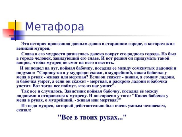 Эта история произошла давным-давно в старинном городе, в котором жил великий мудрец.  Слава о его мудрости разнеслась далеко вокруг его родного города. Но был в городе человек, завидующий его славе. И вот решил он придумать такой вопрос, чтобы мудрец не смог на него ответить.  И он пошел на луг, поймал бабочку, посадил ее между сомкнутых ладоней и подумал: 