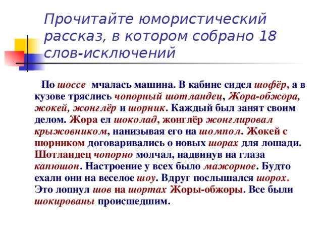 Прочитайте юмористический рассказ, в котором собрано 18 слов-исключений  По  шоссе   мчалась машина.  В кабине сидел  шофёр ,  а в кузове тряслись  чопорный шотландец , Жора-обжора, жокей, жонглёр и шорник .  Каждый был занят своим делом.  Жора  ел  шоколад , жонглёр  жонглировал крыжовником , нанизывая его на  шомпол . Жокей с шорником  договаривались о новых  шорах  для лошади.  Шотландец чопорно  молчал, надвинув на глаза  капюшон . Настроение у всех было  мажорное . Будто ехали они на веселое  шоу . Вдруг  послышался шорох .  Это лопнул  шов на шортах  Жоры-обжоры . Все были  шокированы  происшедшим.