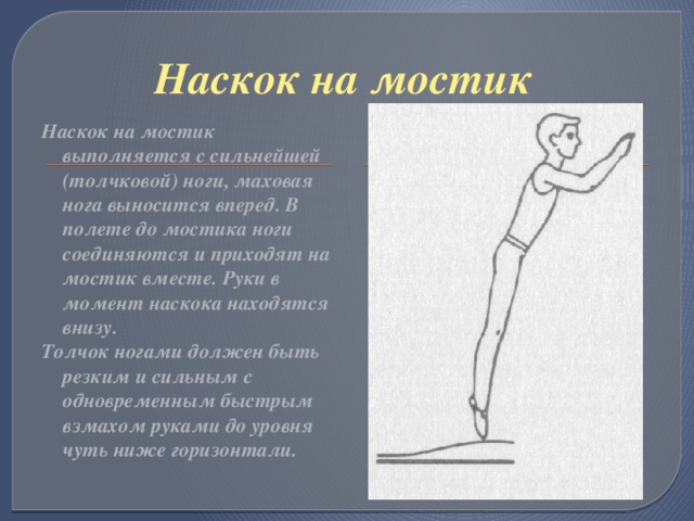 Наскок на мостик Наскок на мостик выполняется с сильнейшей (толчковой) ноги, маховая нога выносится вперед. В полете до мостика ноги соединяются и приходят на мостик вместе. Руки в момент наскока находятся внизу. Толчок ногами должен быть резким и сильным с одновременным быстрым взмахом руками до уровня чуть ниже горизонтали.