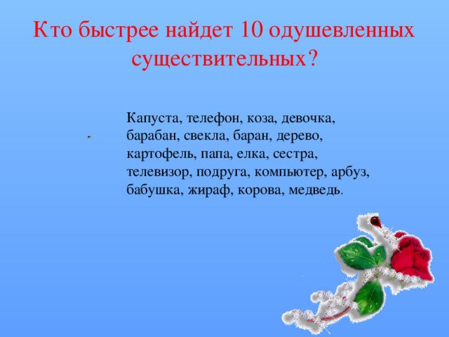 Кто быстрее найдет 10 одушевленных существительных? Капуста, телефон, коза, девочка, барабан, свекла, баран, дерево, картофель, папа, елка, сестра, телевизор, подруга, компьютер, арбуз, бабушка, жираф, корова, медведь . 