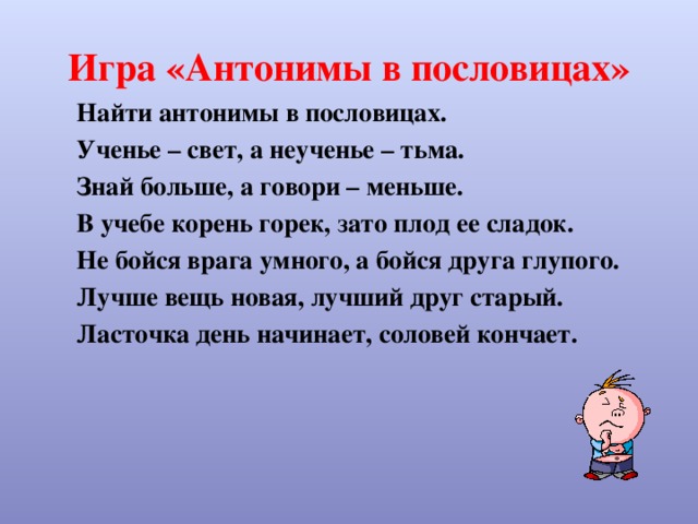 Игра «Антонимы в пословицах» Найти антонимы в пословицах. Ученье – свет, а неученье – тьма. Знай больше, а говори – меньше. В учебе корень горек, зато плод ее сладок. Не бойся врага умного, а бойся друга глупого. Лучше вещь новая, лучший друг старый. Ласточка день начинает, соловей кончает. 