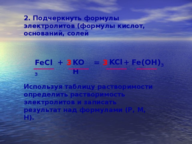 2. Подчеркнуть формулы электролитов (формулы кислот, оснований, солей KCl Fe(OH) 3 + + KOH FeCl 3 = 3 3 Используя таблицу растворимости определить растворимость электролитов и записать результат над формулами (Р, М, Н). 