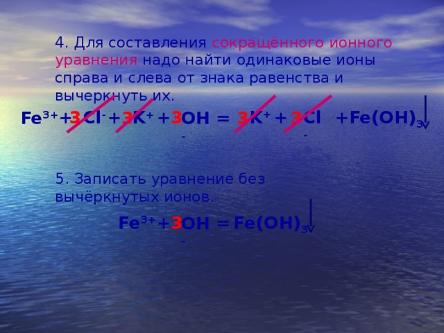 4. Для составления сокращённого ионного уравнения надо найти одинаковые ионы справа и слева от знака равенства и вычеркнуть их. + Cl - + 3 + K + Cl - Fe(OH) 3 + + 3 K + 3 3 Fe 3+ 3 = OH - 5. Записать уравнение без вычёркнутых ионов. 3 + Fe(OH) 3 Fe 3+ = OH - 