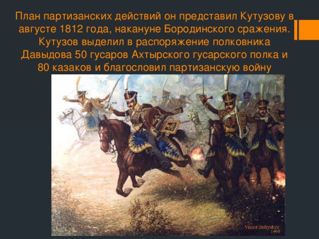 План партизанских действий он представил Кутузову в августе 1812 года, накануне Бородинского сражения. Кутузов выделил в распоряжение полковника Давыдова 50 гусаров Ахтырского гусарского полка и 80 казаков и благословил партизанскую войну 