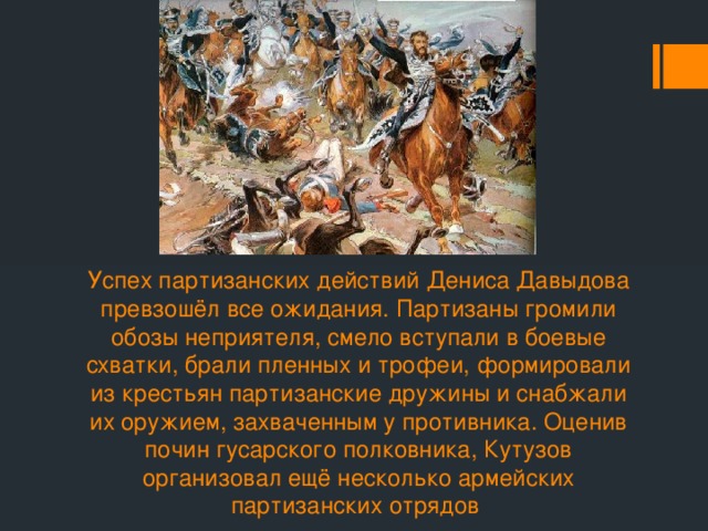 Успех партизанских действий Дениса Давыдова превзошёл все ожидания. Партизаны громили обозы неприятеля, смело вступали в боевые схватки, брали пленных и трофеи, формировали из крестьян партизанские дружины и снабжали их оружием, захваченным у противника. Оценив почин гусарского полковника, Кутузов организовал ещё несколько армейских партизанских отрядов 