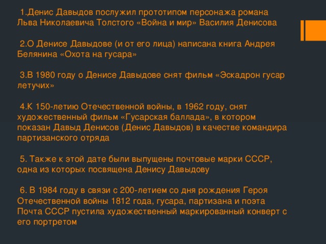  1.Денис Давыдов послужил прототипом персонажа романа Льва Николаевича Толстого «Война и мир» Василия Денисова   2.О Денисе Давыдове (и от его лица) написана книга Андрея Белянина «Охота на гусара»   3.В 1980 году о Денисе Давыдове снят фильм «Эскадрон гусар летучих»   4.К 150-летию Отечественной войны, в 1962 году, снят художественный фильм «Гусарская баллада», в котором показан Давыд Денисов (Денис Давыдов) в качестве командира партизанского отряда   5. Также к этой дате были выпущены почтовые марки СССР, одна из которых посвящена Денису Давыдову   6. В 1984 году в связи с 200-летием со дня рождения Героя Отечественной войны 1812 года, гусара, партизана и поэта Почта СССР пустила художественный маркированный конверт с его портретом   