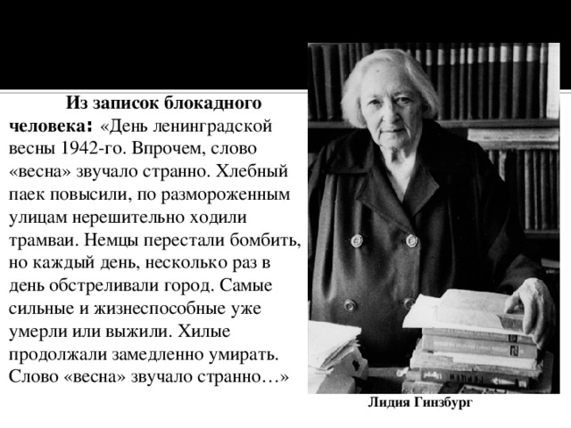  Из записок блокадного человека : «День ленинградской весны 1942-го. Впрочем, слово «весна» звучало странно. Хлебный паек повысили, по размороженным улицам нерешительно ходили трамваи. Немцы перестали бомбить, но каждый день, несколько раз в день обстреливали город. Самые сильные и жизнеспособные уже умерли или выжили. Хилые продолжали замедленно умирать. Слово «весна» звучало странно…» Лидия Гинзбург 