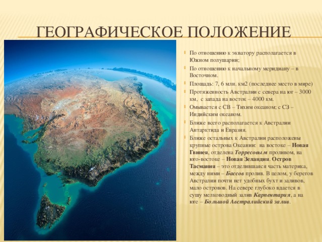 Географическое положение По отношению к экватору располагается в Южном полушарии; По отношению к начальному меридиану – в Восточном. Площадь: 7, 6 млн. км2 (последнее место в мире) Протяженность Австралии с севера на юг – 3000 км, с запада на восток – 4000 км. Омывается с СВ – Тихим океаном; с СЗ – Индийским океаном. Ближе всего располагается к Австралии Антарктида и Евразия. Ближе остальных к Австралии расположены крупные острова Океании: на востоке – Новая Гвинея , отделена Торресовым проливом, на юго-востоке – Новая Зеландия . Остров Тасмания – это отделившаяся часть материка, между ними – Бассов пролив. В целом, у берегов Австралии почти нет удобных бухт и заливов, мало островов. На севере глубоко вдается в сушу мелководный залив Карпентария , а на юге – Большой Австралийский залив . 