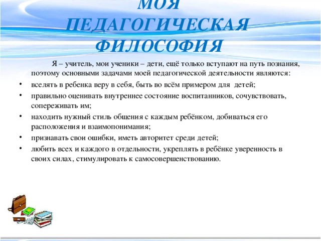 Моя педагогическая  философия  Я – учитель, мои ученики – дети, ещё только вступают на путь познания, поэтому основными задачами моей педагогической деятельности являются: