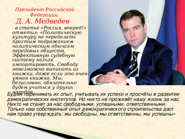 Президент Российской  Федерации  Д. А. Медведев  в статье «Россия, вперед!» отметил: «Политическую культуру не переделать простым подражанием политическим обычаям передовых обществ. Эффективную судебную систему нельзя импортировать. Свободу невозможно выписать из книжки, даже если это очень умная книжка. Мы, безусловно, обязательно будем учиться у других народов. Будем перенимать их опыт, учитывать их успехи и просчёты в развитии демократических институтов. Но никто не проживёт нашу жизнь за нас. Никто не станет за нас свободными, успешными, ответственными. Только наш собственный опыт демократического строительства даст нам право утверждать: мы свободны, мы ответственны, мы успешны»