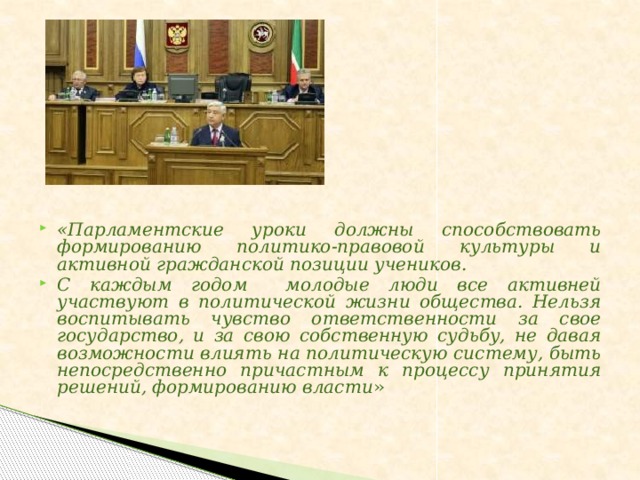 «Парламентские уроки должны способствовать формированию политико-правовой культуры и активной гражданской позиции учеников. С каждым годом молодые люди все активней участвуют в политической жизни общества. Нельзя воспитывать чувство ответственности за свое государство, и за свою собственную судьбу, не давая возможности влиять на политическую систему, быть непосредственно причастным к процессу принятия решений, формированию власти »
