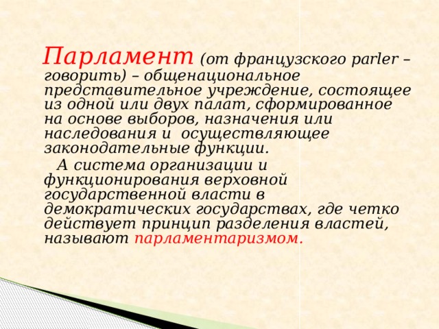Парламент (от французского parler – говорить) – общенациональное представительное учреждение, состоящее из одной или двух палат, сформированное на основе выборов, назначения или наследования и осуществляющее законодательные функции.  А система организации и функционирования верховной государственной власти в демократических государствах, где четко действует принцип разделения властей, называют парламентаризмом.