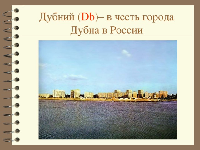 Дубний ( Db ) – в честь города Дубна в России 