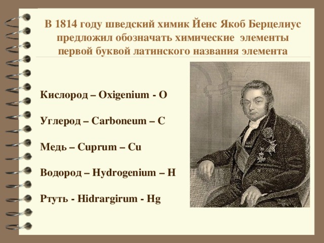 В 1814 году шведский химик Йенс Якоб Берцелиус предложил обозначать химические элементы первой буквой латинского названия элемента Кислород – Oxigenium - О  Углерод – Carboneum – C  Медь – Cuprum – Cu  Водород – Hydrogenium – H  Ртуть - Hidrargirum - Hg  